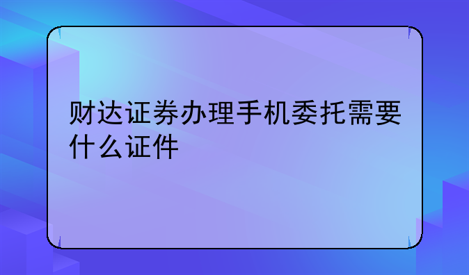 财达证券办理手机委托需要什么证件
