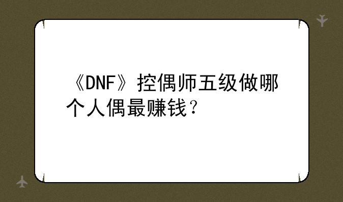 《DNF》控偶师五级做哪个人偶最赚钱？