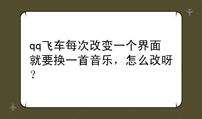 qq飞车每次改变一个界面就要换一首音乐，怎么改呀？