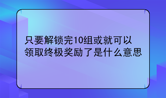 只要解锁完10组或就可以领取终极奖励了是什么意思