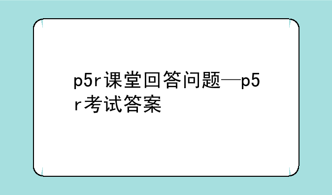 p5r课堂回答问题—p5r考试答案