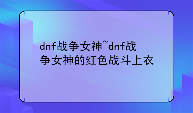 dnf战争女神~dnf战争女神的红色战斗上衣