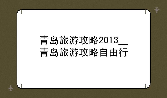 青岛旅游攻略2013__青岛旅游攻略自由行