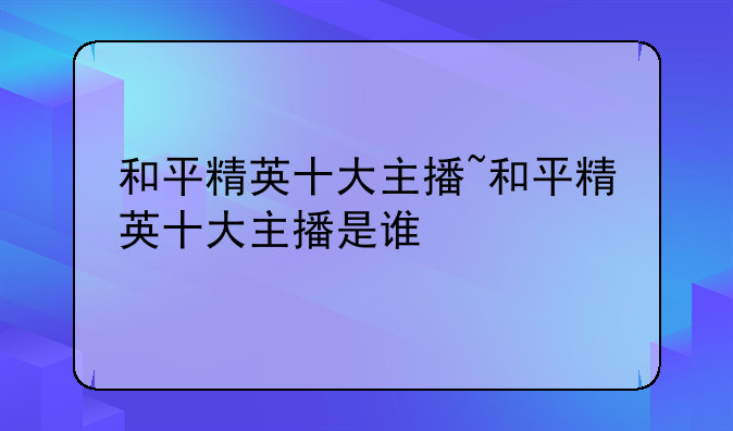 和平精英十大主播~和平精英十大主播是谁