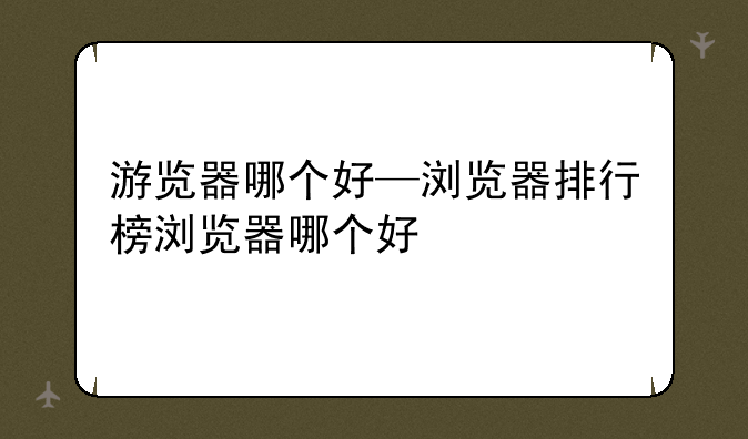 游览器哪个好—浏览器排行榜浏览器哪个好