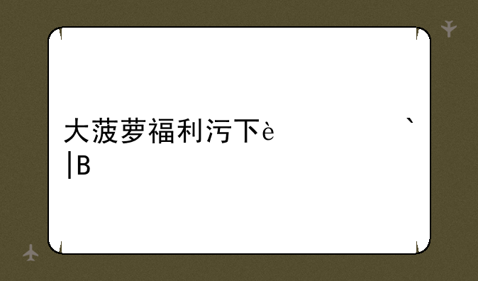 大菠萝福利污下载app——大菠萝软件大全福利