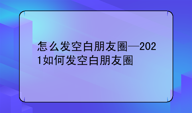怎么发空白朋友圈—2021如何发空白朋友圈